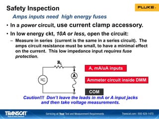Safety Inspection
• In a power circuit, use current clamp accessory.
• In low energy ckt, 10A or less, open the circuit:
– Measure in series (current is the same in a series circuit). The
amps circuit resistance must be small, to have a minimal effect
on the current. This low impedance input requires fuse
protection.
Caution!!! Don’t leave the leads in mA or A input jacks
and then take voltage measurements.
A, mA/uA inputs
COM
Ammeter circuit inside DMM
Amps inputs need high energy fuses
 