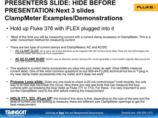 PRESENTERS SLIDE: HIDE BEFORE
PRESENTATION:Next 3 slides
ClampMeter Examples/Demonstrations
• Hold up Fluke 376 with iFLEX plugged into it
• “Most of the time you will be measuring current with a current clamp accessory or ClampMeter. This is a
safer, noncontact method for measuring current.
• There are two type of current clamps and ClampMeters: AC and AC/DC
– AC CLAMP SLIDE: AC is just a coil of wire that picks up the magnetic field (AC Current clamp slide) There are new technologies that
make this easier than every (do iFLex explanation)
– AC DC CLAMP SLIDE: AC/DC uses an electronic sensor, because DC current generates a much smaller magnetic field around the
wire. (DC Current clamp slide)
• This applied to current clamp accessories you plug into your meter as well. (How DMMs measure
current slide). One of the most common questions on our 800-44-FLUKE technical hot line is “I plug in
my new clamp meter accessories into my meter and it does not work”
• Process Loop slide: Does any one have to check 4-20 mA control loops? Until recently, the only
way to do this was too break the circuit. Now there are new test tools that can measure the loop
currents with out breaking the loop (hold up Fluke 771 or 773). For these , it is very important to zero
out the ClampMeter next to the wire before making the measurement.
• HOLD 771, 323, iFLex UP“ the moral of this story is that, depending on the size of the wire and the
level of current you are looking to measure, there are different size ClampMeter openings to get the
best measurement.
 