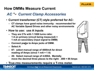 How DMMs Measure Current
• Current transformer (CT) style preferred for AC:
– CT clamps have good noise immunity: recommended for
AC Variable Speed Drives and other noisy environments
• How to use: use A inputs
– They are CTs with 1:1000 turns ratio:
1 A on primary (circuit being measured) =
1 mA on secondary (input signal to DMM)
– Connect probe to Amps jacks of DMM.
– Select A
– 87: select manual range of 4000mA for direct
reading of Amps (since 1 mA = 1 A)
– 26: Select manual range of 4.000A. Mentally
move the decimal three places to the right: .089 = 89 Amps
• True-rms measurements require a T-rms meter.
AC Current Clamp Accessories
 