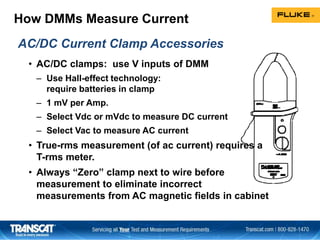 How DMMs Measure Current
• AC/DC clamps: use V inputs of DMM
– Use Hall-effect technology:
require batteries in clamp
– 1 mV per Amp.
– Select Vdc or mVdc to measure DC current
– Select Vac to measure AC current
• True-rms measurement (of ac current) requires a
T-rms meter.
• Always “Zero” clamp next to wire before
measurement to eliminate incorrect
measurements from AC magnetic fields in cabinet
AC/DC Current Clamp Accessories
 