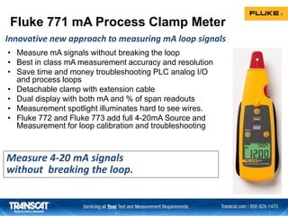Fluke 771 mA Process Clamp Meter
• Measure mA signals without breaking the loop
• Best in class mA measurement accuracy and resolution
• Save time and money troubleshooting PLC analog I/O
and process loops
• Detachable clamp with extension cable
• Dual display with both mA and % of span readouts
• Measurement spotlight illuminates hard to see wires.
• Fluke 772 and Fluke 773 add full 4-20mA Source and
Measurement for loop calibration and troubleshooting
Measure 4-20 mA signals
without breaking the loop.
Innovative new approach to measuring mA loop signals
 