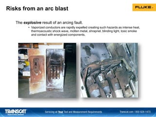 Risks from an arc blast
The explosive result of an arcing fault.
• Vaporized conductors are rapidly expelled creating such hazards as intense heat,
thermoacoustic shock wave, molten metal, shrapnel, blinding light, toxic smoke
and contact with energized components.
 