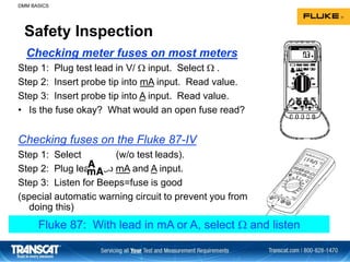 Safety Inspection
Step 1: Plug test lead in V/  input. Select  .
Step 2: Insert probe tip into mA input. Read value.
Step 3: Insert probe tip into A input. Read value.
• Is the fuse okay? What would an open fuse read?
Checking fuses on the Fluke 87-IV
Step 1: Select (w/o test leads).
Step 2: Plug lead into mA and A input.
Step 3: Listen for Beeps=fuse is good
(special automatic warning circuit to prevent you from
doing this)
Checking meter fuses on most meters
DMM BASICS
Fluke 87: With lead in mA or A, select  and listen
 
