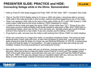 PRESENTER SLIDE: PRACTICE and HIDE:
Connecting Voltage while in the Ohms Demonstration
• Hold up Fluke 87 with leads plugged into Fluke 1587, 87=DC Volts; 1587 = Insulation Test mode
• “Part of the IEC 61010 Safety rating is if I have a 1000 volt meter, I should be able to connect
1000 volts in the volts terminals in any function, without anything happening to me or the meter.
• “Here I am applying 1000 volts to the input of this meter (Hold up 87-V with 1587 locked in 1000
mode output, walk around and show audience 1000V displayed on meter).
• I switch to ohms mode and apply the same 1000V. (show meter face “OL”) Those of you who
have been around a while probably instinctively wanted to step back a little. Why? With older or
unprotected meters, when you do this, if you are lucky you typically would see a puff of smoke
and be in the market for a new meter. If you are unlucky, you’re holding a fire ball
• I’ll go back to volts, and see how the meter is still working fine? (Show 1000V on meter display)
• What I am using here is a mega-ohm meter, or insulation resistance tester. This pressure tests
electrical wires, motor coils and such, to see if the insulation is going bad. Just as I would use
water pressure to look for leaks on a hose, we use Electrical Pressure, or VOLTS, to pressureize
the wire and look for leaks in t he insulation. It is also a great way to test new wiring you just
installed, instead of turning everything on and looking for smoke.
• Now while you have your meter with you at all times, chances are the megaohmmeter is back in
the shop. What we’ve done is take the meter (show Fluke 87 in front) and the megger (show
1587 in front with other hand) and built them into one unit ( move and hold the Fluke 87 behind
the Fluke 1587). This way you always have an insulation tester with you, and you are more
likely to make these tests, instead of having to walk back to the shop.
 