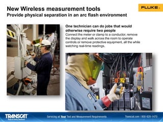 New Wireless measurement tools
Provide physical separation in an arc flash environment
One technician can do jobs that would
otherwise require two people
Connect the meter or clamp to a conductor, remove
the display and walk across the room to operate
controls or remove protective equipment, all the while
watching real-time readings.
 