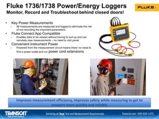 Fluke 1736/1738 Power/Energy Loggers
Monitor, Record and Troubleshoot behind closed doors!
• Key Power Measurements
– All measurements are measured and logged to eliminate the risk
of not recording the important parameters.
• Fluke Connect App Compatible
– Enables data to be viewed without having to suit up and can
remotely view measurements – no need to visit panel
• Convenient Instrument Power
– Powered from the measurement circuit means there’ no need to
find a power outlet and run power cord extensions
Improves measurement efficiency, improves safety while measuring to get to
answers more quickly and reliably
 