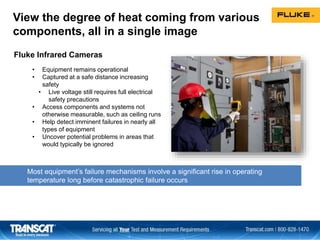 View the degree of heat coming from various
components, all in a single image
Most equipment’s failure mechanisms involve a significant rise in operating
temperature long before catastrophic failure occurs
• Equipment remains operational
• Captured at a safe distance increasing
safety
• Live voltage still requires full electrical
safety precautions
• Access components and systems not
otherwise measurable, such as ceiling runs
• Help detect imminent failures in nearly all
types of equipment
• Uncover potential problems in areas that
would typically be ignored
Fluke Infrared Cameras
 