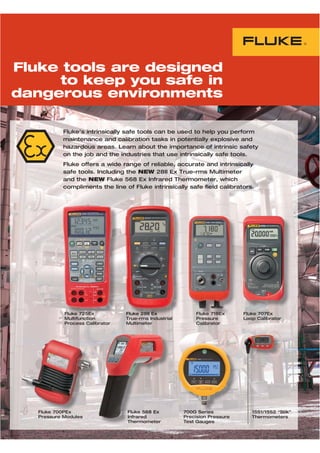 Fluke’s intrinsically safe tools can be used to help you perform
maintenance and calibration tasks in potentially explosive and
hazardous areas. Learn about the importance of intrinsic safety
on the job and the industries that use intrinsically safe tools.
Fluke offers a wide range of reliable, accurate and intrinsically
safe tools. Including the NEW 28II Ex True-rms Multimeter
and the NEW Fluke 568 Ex Infrared Thermometer, which
compliments the line of Fluke intrinsically safe field calibrators.
Fluke 718Ex
Pressure
Calibrator
Fluke 707Ex
Loop Calibrator
Fluke 28II Ex
True-rms Industrial
Multimeter
Fluke 568 Ex
Infrared
Thermometer
700G Series
Precision Pressure
Test Gauges
Fluke 725Ex
Multifunction
Process Calibrator
Fluke 700PEx
Pressure Modules
1551/1552 “Stik”
Thermometers
FFFluFFluFluFFF kkee 725722525252555255ExExEExx Flukeeke 2228I888II EEEEExx
FluFluFluFluFluFluFluF kekekekekekekeee 5685655555 Ex
InfInfInfInfrarrarrarrara ededededededeeede
TheTheTheTheThehermormormormormrmrm metmetmetmem erererere
Fluke tools are designed
to keep you safe in
dangerous environments
700G SSSSSSerieriiierieseseses 155155155155155515515515555 1/11/11/11/11/11/11//1552552552525552552552552 “S“S“S“S“S“SS
TheTheTheTheThermormomomormormormormoorm metmetmetmmetetetmetmetm eeeeeee
 