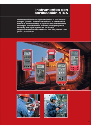 105
La línea de instrumentos con seguridad intrínseca de Fluke está dise-
ñada para ajustarse a las necesidades de medida de los técnicos que
trabajan en entornos con riesgo de explosión: Estos instrumentos son
idóneos para diferentes entornos tales como plantas petroquímicas,
refinerías y otros lugares sujetos a este tipo de riesgo.
Los productos son fácilmente identificables entre otros productos Fluke,
gracias a su carcasa roja.
Instrumentos con
certificación ATEX
 