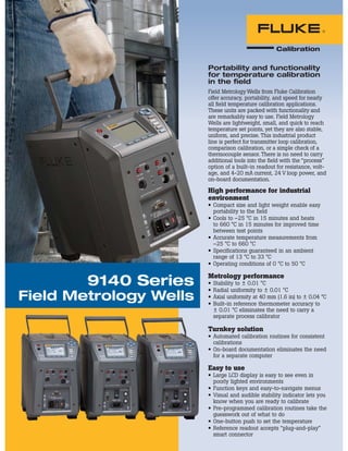 Portability and functionality
for temperature calibration
in the field
9140 Series
Field Metrology Wells
Field Metrology Wells from Fluke Calibration
offer accuracy, portability, and speed for nearly
all ﬁeld temperature calibration applications.
These units are packed with functionality and
are remarkably easy to use. Field Metrology
Wells are lightweight, small, and quick to reach
temperature set points, yet they are also stable,
uniform, and precise. This industrial product
line is perfect for transmitter loop calibration,
comparison calibration, or a simple check of a
thermocouple sensor. There is no need to carry
additional tools into the ﬁeld with the “process”
option of a built-in readout for resistance, volt-
age, and 4-20 mA current, 24 V loop power, and
on-board documentation.
High performance for industrial
environment
Compact size and light weight enable easy
portability to the field
Cools to –25 °C in 15 minutes and heats
to 660 °C in 15 minutes for improved time
between test points
Accurate temperature measurements from
–25 °C to 660 °C
Specifications guaranteed in an ambient
range of 13 °C to 33 °C
Operating conditions of 0 °C to 50 °C
Metrology performance
Stability to ± 0.01 °C
Radial uniformity to ± 0.01 °C
Axial uniformity at 40 mm (1.6 in) to ± 0.04 °C
Built-in reference thermometer accuracy to
± 0.01 °C eliminates the need to carry a
separate process calibrator
Turnkey solution
Automated calibration routines for consistent
calibrations
On-board documentation eliminates the need
for a separate computer
Easy to use
Large LCD display is easy to see even in
poorly lighted environments
Function keys and easy-to-navigate menus
Visual and audible stability indicator lets you
know when you are ready to calibrate
Pre-programmed calibration routines take the
guesswork out of what to do
One-button push to set the temperature
Reference readout accepts “plug-and-play”
smart connector
 