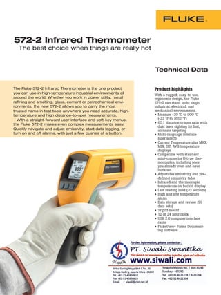 The Fluke 572-2 Infrared Thermometer is the one product
you can use in high-temperature industrial environments all
around the world. Whether you work in power utility, metal
refining and smelting, glass, cement or petrochemical envi-
ronments, the new 572-2 allows you to carry the most
trusted name in test tools anywhere you need accurate, high-
temperature and high distance-to-spot measurements.
With a straight-forward user interface and soft-key menus,
the Fluke 572-2 makes even complex measurements easy.
Quickly navigate and adjust emissivity, start data logging, or
turn on and off alarms, with just a few pushes of a button.
Technical Data
Product highlights
With a rugged, easy-to-use,
ergonomic design, the Fluke
575-2 can stand up to tough
industrial, electrical, and
mechanical environments.
• Measure -30 °C to 900 °C
(-22 °F to 1652 °F)
• 60:1 distance to spot ratio with
dual laser sighting for fast,
accurate targeting
• Multi-language interface
(user select)
• Current Temperature plus MAX,
MIN, DIF, AVG temperature
displays
• Compatible with standard
mini-connector K-type ther-
mocouples, including ones
you already own and have
installed.
• Adjustable emissivity and pre-
defined emissivity table
• Infrared and thermocouple
temperature on backlit display
• Last reading Hold (20 seconds)
• High and low temperature
alarm
• Data storage and review (99
data sets)
• Tripod mount
• 12 or 24 hour clock
• USB 2.0 computer interface
cable
• FlukeView® Forms Document-
572-2 Infrared Thermometer
The best choice when things are really hot
ing Software
 