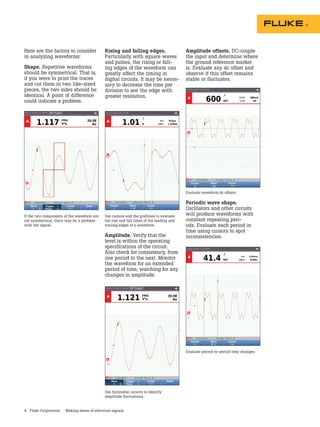 4 Fluke Corporation Making sense of electrical signals
Use horizontal cursors to identify
amplitude fluctuations.
Evaluate period-to-period time changes.
Rising and falling edges.
Particularly with square waves
and pulses, the rising or fall-
ing edges of the waveform can
greatly affect the timing in
digital circuits. It may be neces-
sary to decrease the time per
division to see the edge with
greater resolution.
Use cursors and the gridlines to evaluate
the rise and fall times of the leading and
trailing edges of a waveform.
Amplitude. Verify that the
level is within the operating
specifications of the circuit.
Also check for consistency, from
one period to the next. Monitor
the waveform for an extended
period of time, watching for any
changes in amplitude.
Evaluate waveform dc offsets.
Periodic wave shape.
Oscillators and other circuits
will produce waveforms with
constant repeating peri-
ods. Evaluate each period in
time using cursors to spot
inconsistencies.
Amplitude offsets. DC-couple
the input and determine where
the ground reference marker
is. Evaluate any dc offset and
observe if this offset remains
stable or fluctuates.
Here are the factors to consider
in analyzing waveforms:
Shape. Repetitive waveforms
should be symmetrical. That is,
if you were to print the traces
and cut them in two like-sized
pieces, the two sides should be
identical. A point of difference
could indicate a problem.
If the two components of the waveform are
not symmetrical, there may be a problem
with the signal.
 