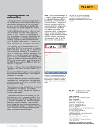 6 Fluke Corporation Making sense of electrical signals
Fluke Corporation
PO Box 9090, Everett, WA 98206 U.S.A.
Fluke Europe B.V.
PO Box 1186, 5602 BD
Eindhoven, The Netherlands
For more information call:
In the U.S.A. (800) 443-5853 or
Fax (425) 446-5116
In Europe/M-East/Africa +31 (0)40 267 5100 or
Fax +31 (0)40 267 5222
In Canada (800)-36-FLUKE or
Fax (905) 890-6866
From other countries +1 (425) 446-5500 or
Fax +1 (425) 446-5116
Web access: http://www.fluke.com
©2016 Fluke Corporation.
Specifications subject to change without notice.
1/2016 6006757a-en
Modification of this document is not permitted
without written permission from Fluke Corporation.
Fluke.	Keeping your world
	 up and running.®
Diagnosing problems and
troubleshooting
Although successful troubleshooting is both an
art and a science, adopting a troubleshooting
methodology and relying on the functional-
ity of an advanced ScopeMeter®
Hand-held
Oscilloscope can greatly simplify the process.
Good troubleshooting practices will save time
and frustration. The time-tested approach
known as KGU, Known Good Unit compari-
son, accomplishes both goals. KGU builds on a
simple principle: an electronic system that is
working properly exhibits predictable wave-
forms at critical nodes within its circuitry, and
these waveforms can be captured and stored.
This reference library can be stored on the
ScopeMeter Test Tool as a resource or transmit-
ted via the Fluke Connect®
app to a smartphone
and to the cloud. It can also be printed out to
serve as a hard-copy reference document. If the
system or an identical system later exhibits a
fault or failure, waveforms can be captured from
the faulty system—called the Device Under Test
(DUT)—and compared with their counterparts in
the KGU. Consequently, the DUT can either be
repaired or replaced.
To build a reference library, start by identifying
appropriate test points, or nodes, on the DUT.
Now, run the KGU through its paces, capturing
the waveform from each node. Annotate each
waveform as required.
Get into the habit of always documenting key
waveforms and measurements. Having a refer-
ence to compare to will prove invaluable during
future troubleshooting.
When troubleshooting, it’s important to inspect
waveforms for fast-moving transients or
glitches, even if a spot check of the waveform
reveals no anomalies.
These events can be difficult to spot, but the
high sampling rate of today’s ScopeMeter Test
Tools, together with effective triggering, make
it possible. In addition, the recording capabili-
ties of the latest ScopeMeter Test Tools can
trend critical test point electrical signals over
time, identifying changes or random events that
occur outside of user defined thresholds and
cause system shutdowns or resets.
Drift. Drift—or minor changes in
a signal’s voltage over time—can
be tedious to diagnose. Often
the change is so slow that it is
difficult to detect. Temperature
changes and aging can affect
passive electronic components
such as resistors, capacitors
and crystal oscillators. One
problematic fault to diagnose is
drift in a reference dc voltage
supply or oscillator circuit. Often
the only solution is to monitor
the measured value (V dc, Hz,
etc.) over an extended time.
Performing a frequency measurement on
a crystal oscillator that has been trend-
plotted over an extended period (days or
even weeks) can highlight the effect of
drift caused by temperature changes and
aging.
CAUTION: For the correct and safe use
of electrical test tools it is essential that
operators follow safety procedures as
outlined by their company and local safety
agencies.
 