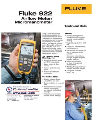 Technical Data
Fluke 922
Airflow Meter/
Micromanometer
Today’s HVAC technicians
need a simple solution for
diagnosing ventilation issues.
The Fluke 922 makes airflow
measurements easy by combin-
ing pressure, air flow, and
velocity into a single, rugged
meter. Compatible with most
pitot tubes, the Fluke 922
allows technicians to conve-
niently enter their duct shape
and dimensions for maximum
measurement accuracy.
The Fluke 922 Airflow
Meter helps you:
Monitor air pressure across
key HVAC components
Ensure proper air flow
balance
Promote good indoor air
quality
Maintain a comfortable
environment
Use the Fluke 922 to:
Measure pressure drops
across filters and coils
Match ventilation to occupant
loads
Monitor indoor vs. outdoor
pressure relationships
and manage the building
envelope
Perform duct traversals for
accurate airflow readings
Features:
Powerful meter provides
differential and static pres-
sure, air velocity and flow
readings
Rugged design built for field
use
Easy to use without sacrific-
ing performance
User-defined duct shape and
size for maximum airflow
accuracy
Convenient colored hoses
help you properly diagnose
pressure readings
Bright, backlit display
for clear viewing in all
environments
Min/Max/Average/Hold func-
tions for easy data analysis
Auto power off saves
battery life
 