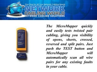 The MicroMapper quickly
and easily tests twisted pair
cabling, giving you visibility
of opens, shorts, crossed,
reversed and split pairs. Just
push the TEST button and
MicroMapper               will
automatically scan all wire
pairs for any existing faults
in your cable.
 