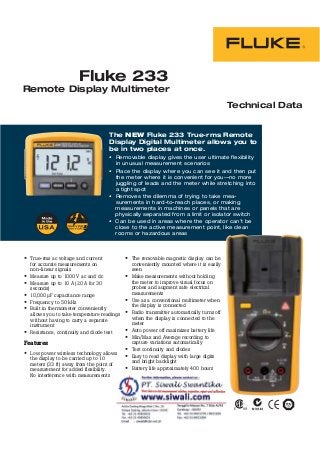 Technical Data
Remote Display Multimeter
The NEW Fluke 233 True-rms Remote
Display Digital Multimeter allows you to
be in two places at once.
-
True-rms ac voltage and current
for accurate measurements on
non-linear signals
Measure up to 1000 V ac and dc
Measure up to 10 A (20 A for 30
seconds)
10,000 μF capacitance range
Frequency to 50 kHz
Built in thermometer conveniently
allows you to take temperature readings
without having to carry a separate
instrument
Resistance, continuity and diode test
Features
Low power wireless technology allows
the display to be carried up to 10
meters (33 ft) away from the point of
measurement for added flexibility.
No interference with measurements
The removable magnetic display can be
conveniently mounted where it is easily
seen
Make measurements without holding
the meter to improve visual focus on
probes and augment safe electrical
measurements
Use as a conventional multimeter when
the display is connected
Radio transmitter automatically turns off
when the display is connected to the
meter
Auto power off maximizes battery life
Min/Max and Average recording to
capture variations automatically
Test continuity and diodes
Easy to read display with large digits
and bright backlight
Battery life approximately 400 hours
Fluke 233
 