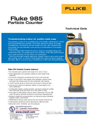 Technical Data
Troubleshooting indoor air quality made easy
The particle counter is an essential tool in the facility maintenance, HVAC
and IAQ professional’s toolbox. From filter testing to indoor air quality
investigations, the particle counter equips the user with valuable data
concerning the concentration and source of particulates in the tested
environment.
The new Fluke 985 Particle Counter is ideal for troubleshooting and
monitoring indoor air quality issues and verifying HVAC filter performance
and critical locations for ISO Class 5–9 certification.
With the ultra-light weight ergonomic design, easy to view color screen
with intuitive icons, on-screen trend graphs for easy and quick analysis,
the Fluke 985 is a must for any maintenance, HVAC and IAQ professional.
Fluke 985
Particle Counter
Fluke 985 Particle Counter features:
Six channels and a particle size range of 0.3 μm to 10 μm
Ultra-lightweight and ergonomic design for easy single-hand
operation
Ten hours of standard-use battery life to last a full work day
Large 3.5 inch QVGC color display with backlight, intuitive icons,
and large font options make for easy navigation and viewing
10,000 records stored in device for easy access to historical data
Data can be viewed in traditional tabular or trend graph at the
user’s preference
Configurable display, sample methods, and alarm setting for sample
size count (raw count, per cubic feet, cubic meter, or liter)
Data export to USB memory stick or direct connection to PC via USB
cable. No special software required to view Excel compatible files
Ethernet enabled for accessing data via internet browser (Windows
Explorer, Safari, and Firefox)
USB/Ethernet charge cradle ensures the unit always ready for use
Administrator password control (optional) for added security
Meets ISO 21501, JIS B9921, and CE standards
Profile of 0.3 to 10 μm particles
captured over 15 minutes window.
 