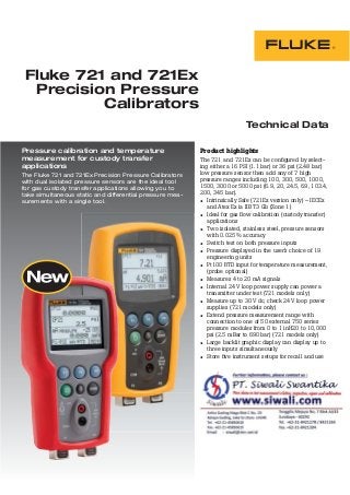 Technical Data
Product highlights
The 721 and 721Ex can be conﬁgured by select-
ing either a 16 PSI (1.1 bar) or 36 psi (2.48 bar)
low pressure sensor then add any of 7 high
pressure ranges including 100, 300, 500, 1000,
1500, 3000 or 5000 psi (6.9, 20, 24.5, 69, 103.4,
200, 345 bar).
• Intrinsically Safe (721Ex version only) – IECEx
and Atex Ex ia IIB T3 Gb (Zone 1)
• Ideal for gas ﬂow calibration (custody transfer)
applications
• Two isolated, stainless steel, pressure sensors
with 0.025% accuracy
• Switch test on both pressure inputs
• Pressure displayed in the user’s choice of 19
engineering units
• Pt100 RTD input for temperature measurement,
(probe optional)
• Measures 4 to 20 mA signals
• Internal 24 V loop power supply can power a
transmitter under test (721 models only)
• Measure up to 30 V dc, check 24 V loop power
supplies (721 models only)
• Extend pressure measurement range with
connection to one of 50 external 750 series
pressure modules from 0 to 1 inH20 to 10,000
psi (2.5 mBar to 690 bar) (721 models only)
• Large backlit graphic display can display up to
three inputs simultaneously
• Store ﬁve instrument setups for recall and use
Fluke 721 and 721Ex
Precision Pressure
Calibrators
Pressure calibration and temperature
measurement for custody transfer
applications
The Fluke 721 and 721Ex Precision Pressure Calibrators
with dual isolated pressure sensors are the ideal tool
for gas custody transfer applications allowing you to
take simultaneous static and differential pressure mea-
surements with a single tool.
 