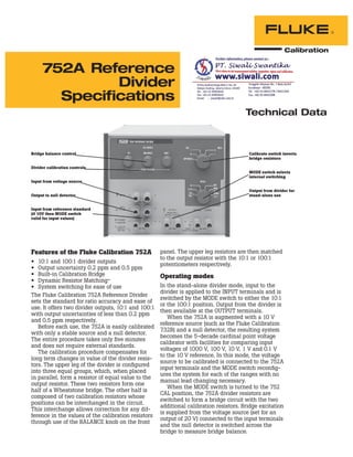 752A Reference
Divider
Specifications
Features of the Fluke Calibration 752A
• 10:1 and 100:1 divider outputs
• Output uncertainty 0.2 ppm and 0.5 ppm
• Built-in Calibration Bridge
• Dynamic Resistor Matching™
• System switching for ease of use
The Fluke Calibration 752A Reference Divider
sets the standard for ratio accuracy and ease of
use. It offers two divider outputs, 10:1 and 100:1
with output uncertainties of less than 0.2 ppm
and 0.5 ppm respectively.
Before each use, the 752A is easily calibrated
with only a stable source and a null detector.
The entire procedure takes only ﬁve minutes
and does not require external standards.
The calibration procedure compensates for
long term changes in value of the divider resis-
tors. The upper leg of the divider is conﬁgured
into three equal groups, which, when placed
in parallel, form a resistor of equal value to the
output resistor. These two resistors form one
half of a Wheatstone bridge. The other half is
composed of two calibration resistors whose
positions can be interchanged in the circuit.
This interchange allows correction for any dif-
ference in the values of the calibration resistors
through use of the BALANCE knob on the front
panel. The upper leg resistors are then matched
to the output resistor with the 10:1 or 100:1
potentiometers respectively.
Operating modes
In the stand-alone divider mode, input to the
divider is applied to the INPUT terminals and is
switched by the MODE switch to either the 10:1
or the 100:1 position. Output from the divider is
then available at the OUTPUT terminals.
When the 752A is augmented with a 10 V
reference source (such as the Fluke Calibration
732B) and a null detector, the resulting system
becomes the 5-decade cardinal point voltage
calibrator with facilities for comparing input
voltages of 1000 V, 100 V, 10 V, 1 V and 0.1 V
to the 10 V reference. In this mode, the voltage
source to be calibrated is connected to the 752A
input terminals and the MODE switch reconﬁg-
ures the system for each of the ranges with no
manual lead changing necessary.
When the MODE switch is turned to the 752
CAL position, the 752A divider resistors are
switched to form a bridge circuit with the two
additional calibration resistors. Bridge excitation
is supplied from the voltage source (set for an
output of 20 V) connected to the input terminals
and the null detector is switched across the
bridge to measure bridge balance.
Bridge balance control
Divider calibration controls
Input from voltage source
Output to null detector
Input from reference standard
(if 10V then MODE switch
valid for input values)
Calibrate switch inverts
bridge resistors
MODE switch selects
internal switching
Output from divider for
stand-alone use
Technical Data
 
