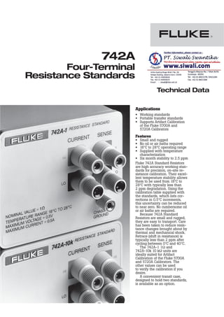 Technical Data
742A
Four-Terminal
Resistance Standards
Applications
• Working standards
• Portable transfer standards
• Supports Artifact Calibration
of the Fluke 5700A and
5720A Calibrators
Features
• Small and rugged
• No oil or air baths required
• 18$C to 28$C operating range
• Supplied with temperature
characterization
• Six month stability to 2.5 ppm
Fluke 742A Standard Resistors
are high accuracy working stan-
dards for precision, on-site re-
sistance calibration. Their excel-
lent temperature stability allows
them to be used from 18$C to
28$C with typically less than
2 ppm degradation. Using the
calibration table supplied with
the standards, which lists cor-
rections in 0.5$C increments,
this uncertainty can be reduced
to near zero. No cumbersome oil
or air baths are required.
Because 742A Standard
Resistors are small and rugged,
they are easy to transport. Care
has been taken to reduce resis-
tance changes brought about by
thermal and mechanical shock.
Retrace (shift in resistance) is
typically less than 2 ppm after
cycling between 0$C and 40$C.
The 742A-1 11 and
742A-10k 10 k1 units are
ideally suited for Artifact
Calibration of the Fluke 5700A
and 5720A Calibrators. The
other values can be used
to verify the calibration if you
desire.
A convenient transit case,
designed to hold two standards,
is available as an option.
 