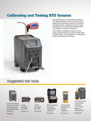 10
Suggested test tools
Calibrating and Testing RTD Sensors
Typically RTDs are checked while calibrating
the connected device, such as a panel meter or
temperature transmitter. However, if a problem
is suspected with a temperature sensor, sensor
calibrations can be performed separately from
the calibration of process electronics.
Field checks of temperature sensors can be
easily performed with a dry-block or Micro-Bath.
For best results, a full calibration of a temperature
sensor is performed at the bench.
9100S
Handheld
Dry-Well
See pg 33
9009 Industrial
Dual-Block
Thermometer
Calibrator
See pg 33
726 Precision
Multifunction
Process
Calibrator
See pg 30
9102S
Handheld
Dry-Well
See pg 33
6102 Micro-Bath
Thermometer
Calibrator
and 1523-P1
Reference
Thermometer
See pg 32
9144 Field Metrol-
ogy Well and 5615
Secondary Refer-
ence Temperature
Standard
See pg 34
 