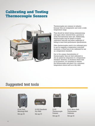 12
Suggested test tools
Calibrating and Testing
Thermocouple Sensors
Thermocouples are common in industry
because they are inexpensive and cover a wide
temperature range.
They should be tested during commissioning
and again when removed from a process to
verify that tolerances were met. Additionally,
thermocouples may be tested at regular
calibration intervals and when suspected of
failing to meet their performance specifications.
Often thermocouples need to be calibrated prior
to use for mapping a temperature controlled
enclosure, or they have to be calibrated for use
as a temperature standard.
Due to the unique characteristics of
thermocouples, they are best calibrated in
situ (in place) by comparison to a temperature
standard. However, in situations where that
is not practical, it is necessary to remove
the thermocouple and place it in a precision
temperature source such as a dry-well.
9150
Thermocouple
Furnace
See pg 33
9100S Handheld
Dry-Well
See pg 33
9144 Field
Metrology Well
See pg 34
6102 Micro-Bath
Thermometer
Calibrator
See pg 32
 