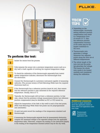 F4
F3
F2
F1
2 6 6 .0 3 °C
SETPT: 266.00 °C
TC—T : 265.783 °C
HEAT: 22•
/•
13
• Depending on the
thermocouple, incorrectly
setting reference junction
compensation may result
in a temperature error
of around 23 °C. Also,
the reference junction
compensation accuracy
of the meter may be the
largest contributor to
the error.
• Thermocouple wire
generates a voltage
whenever two adjacent
points along the wire are at
different temperatures.
• The whole length of the
wire (not just the probe
tip) generates the voltage.
This means the whole
wire needs to be treated
carefully and considered
during the calibration.
Additional resources
For more in depth information
about this application check out
these videos and application notes
from Fluke.
Thermocouple
Fundamentals
application note
TECH
TIPS
To perform the test:
Isolate the sensor from the process.
Fully immerse the sensor into a precision temperature source such as a
dry-well or bath capable of covering the required temperature range.
To check the calibration of the thermocouple separately from control
system temperature indicator, disconnect the thermocouple from
the electronics.
Connect the thermocouple to a precision instrument capable of measuring
millivolts. (The process version of Field Metrology Wells have the required
electronics built in.)
If the thermocouple has a reference junction (most do not), then ensure
that the reference junction is also immersed at the required reference
temperature. Usually, this is 0 °C.
Typically, the thermocouple will not have a reference junction. In that
case, ensure that the precision voltage measurement device has reference
junction compensation (may be identified as RJC or CJC) turned on.
Adjust the temperature of the bath or dry-well to each of the test points.
(With Field Metrology Wells these test points can be preprogrammed
and automated.)
At each test point record the readings of the temperature standard and
thermocouple.
If measuring the thermocouple separate from its measurement electronics,
compare the measured voltage to the expected voltage from the applicable
temperature table. Otherwise, compare the reading on the instrument display
to the reading of the temperature standard (which may be the dry-well).
STEP
1
STEP
2
STEP
3
STEP
4
STEP
6
STEP
8
STEP
9
STEP
7
STEP
5
13
 