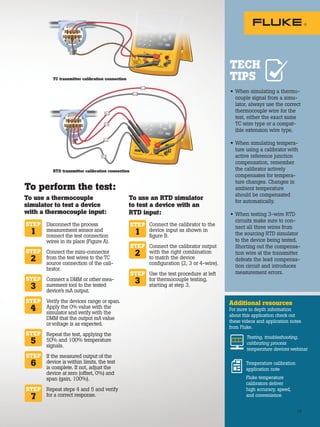 TEST DC PWR
+
+
– –
TC transmitter calibration connection
TEST DC PWR
+
+
– –
C-2
C-1
S-3
S-2
S-4
S-1
RTD transmitter calibration connection
15
• When simulating a thermo-
couple signal from a simu-
lator, always use the correct
thermocouple wire for the
test, either the exact same
TC wire type or a compat-
ible extension wire type.
• When simulating tempera-
ture using a calibrator with
active reference junction
compensation, remember
the calibrator actively
compensates for tempera-
ture changes. Changes in
ambient temperature
should be compensated
for automatically.
• When testing 3-wire RTD
circuits make sure to con-
nect all three wires from
the sourcing RTD simulator
to the device being tested.
Shorting out the compensa-
tion wire at the transmitter
defeats the lead compensa-
tion circuit and introduces
measurement errors.
Additional resources
For more in depth information
about this application check out
these videos and application notes
from Fluke.
Testing, troubleshooting,
calibrating process
temperature devices webinar
Temperature calibration
application note
Fluke temperature
calibrators deliver
high accuracy, speed,
and convenience
TECH
TIPS
Connect the calibrator to the
device input as shown in
figure B.
Connect the calibrator output
with the right combination
to match the device
configuration (2, 3 or 4-wire).
Use the test procedure at left
for thermocouple testing,
starting at step 3.
Disconnect the process
measurement sensor and
connect the test connection
wires in its place (Figure A).
Connect the mini-connector
from the test wires to the TC
source connection of the cali-
brator.
Connect a DMM or other mea-
surement tool to the tested
device’s mA output.
Verify the devices range or span.
Apply the 0% value with the
simulator and verify with the
DMM that the output mA value
or voltage is as expected.
Repeat the test, applying the
50% and 100% temperature
signals.
If the measured output of the
device is within limits, the test
is complete. If not, adjust the
device at zero (offset, 0%) and
span (gain, 100%).
Repeat steps 4 and 5 and verify
for a correct response.
To use a thermocouple
simulator to test a device
with a thermocouple input:
STEP
1
STEP
1
STEP
2
STEP
3
STEP
2
STEP
3
STEP
4
STEP
5
STEP
6
STEP
7
To perform the test:
To use an RTD simulator
to test a device with an
RTD input:
15
 