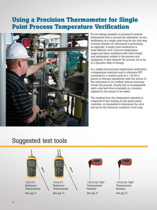 It’s not always possible or practical to remove
instruments from a process for calibration. In situ
verification at a single point may be the only way
to know whether an instrument is performing
as expected. A single point verification is
most effective over a narrow temperature
range and when combined with other trends
and information related to the process and
equipment. It also requires the process not to be
in a dynamic state of change.
In a single point process temperature verification,
a temperature standard such a reference PRT
connected to a readout such as a 1523A is
placed in thermal equilibrium with the sensor of
the instrument to be verified without removing
it from the process. Usually this is accomplished
with a test well that is installed in a location
adjacent to the sensor to be tested.
The reading from the temperature standard is
compared to the reading on the panel meter,
controller, or transmitter to determine the error
and prove the tolerance condition of the loop.
16
Suggested test tools
Using a Precision Thermometer for Single
Point Process Temperature Verification
1551A Ex “Stik”
Thermometer
Readout
See pg 31
1524-P1
Reference
Thermometer
See pg 31
1523-P1
Reference
Thermometer
See pg 31
1552A Ex “Stik”
Thermometer
Readout
See pg 31
 