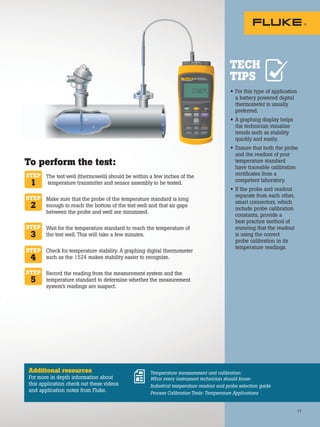 17
The test well (thermowell) should be within a few inches of the
temperature transmitter and sensor assembly to be tested.
Make sure that the probe of the temperature standard is long
enough to reach the bottom of the test well and that air gaps
between the probe and well are minimized.
Wait for the temperature standard to reach the temperature of
the test well. This will take a few minutes.
Check for temperature stability. A graphing digital thermometer
such as the 1524 makes stability easier to recognize.
Record the reading from the measurement system and the
temperature standard to determine whether the measurement
system’s readings are suspect.
• For this type of application
a battery powered digital
thermometer is usually
preferred.
• A graphing display helps
the technician visualize
trends such as stability
quickly and easily.
• Ensure that both the probe
and the readout of your
temperature standard
have traceable calibration
certificates from a
competent laboratory.
• If the probe and readout
separate from each other,
smart connectors, which
include probe calibration
constants, provide a
best practice method of
ensuring that the readout
is using the correct
probe calibration in its
temperature readings.
STEP
1
STEP
2
STEP
3
STEP
4
STEP
5
To perform the test:
Additional resources
For more in depth information about
this application check out these videos
and application notes from Fluke.
Temperature measurement and calibration:
What every instrument technician should know
Industrial temperature readout and probe selection guide
Process Calibration Tools: Temperature Applications
TECH
TIPS
17
 