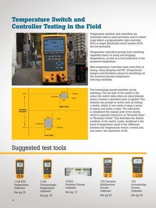 Deadband
Open
High Limit
Process
Variable
Low Limit
Setpoint
Reset
Closed
50 C
20 C
Deadband
Closed
Reset
Setpoint
Open
18
Temperature Switch and
Controller Testing in the Field
Temperature switches and controllers are
commonly used in small processes and in control
loops where a programmable logic controller
(PLC) or larger distributed control system (DCS)
are not warranted.
Temperature controllers provide both switching
capability based on rising and dropping
temperatures, as well as a local indication of the
measured temperature.
Most temperature controllers have some form of
tuning, using damping and PID (Proportional,
Integral and Derivative values) for smoothing out
the measured process temperature,
reducing variability.
The terminology around switches can be
confusing. The set state of the switch is the
action the switch takes when an input stimulus
above or below a specified value is applied. This
stimulus can prompt an action such as closing
a switch, which in turn starts or stops a motor,
or opens and closes a valve. The reset point
is considered the relaxed state of the switch,
which is typically referred to as “Normally Open”
or “Normally Closed.” This describes the default
condition of the switch. Lastly, deadband is the
band of temperature equal to the difference
between the temperatures where a switch sets,
and resets. See illustration at left.
7526A
Precision Process
Calibrator
See pg 31
726 Precision
Multifunction
Process
Calibrator
See pg 30
754
Documenting
Process
Calibrator
See pg 29
714B
Thermocouple
Temperature
Calibrator
See pg 30
712B RTD
Temperature
Calibrator
See pg 30
Suggested test tools
 