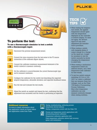 TECH
TIPS
ENTER
MENU
200.0° C
19
Disconnect the process measurement sensor.
Connect the mini-connector from the test wires to the TC source
connection of the calibrator (figure above).
Connect the calibrator resistance measurement terminals to the
switch contacts to measure continuity.
Set the calibrator to source/simulate the correct thermocouple type
and to measure resistance.
Configure the calibrator for the switch test describing the expected
setpoint temperature, allowable deviation and expected deadband values.
Run the test and evaluate the test results.
Adjust the switch as needed and repeat the test, confirming that the
adjustment was successful and the switch is performing as expected.
• When testing the tempera-
ture switch, the applied
temperature should agree
with the temperature
displayed on the controller
or switch’s display. If it does
not agree, the device’s
input A/D may need
adjustment per manufac-
turer’s procedure.
• When testing a switch
with damping (delay of
output change for a change
on the input) set, it might
be necessary to test the
switch manually by slowly
changing the temperature
in small tests.
• When testing a mechanical
temperature switch (no
external sensor), use a field
temperature bath calibrator
for best results.
• To test live switch contacts
switching 24 V dc or 120-
240 V ac, select a calibrator
that can measure these live
voltages, such as the Fluke
75X family of Documenting
Process Calibrators.
Most other temperature
calibrators can only
measure continuity changes
when testing switches.
STEP
1
STEP
2
STEP
3
STEP
4
STEP
5
STEP
6
STEP
7
To perform the test:
To use a thermocouple simulator to test a switch
with a thermocouple input:
Additional resources
For more in depth information about
this application check out these videos
and application notes from Fluke.
Testing, troubleshooting, calibrating process
temperature devices webinar
Testing a temperature switch with the Fluke 754
Process and temperature switch applications with
documenting process calibrators
Temperature calibration application note
Fluke temperature calibrators deliver high accuracy,
speed, and convenience
 