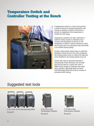 20
Suggested test tools
Temperature Switch and
Controller Testing at the Bench
A temperature switch is a device that protects
a thermal system by sensing temperature and
closing or opening a switch to shut down a
process or equipment if the temperature is
outside the safe range.
Temperature switches are often calibrated or
tested for safety reasons to determine how
accurate and repeatable the device is. The
temperature at which a switch activates is called
the set point and is an important value that needs
to be verified during testing.
Another critical safety related value is called the
deadband. Below the low end of the deadband,
the heating system turns on. Above the high end
of the deadband, the heating system turns off.
Switch tests may be operated manually or
automatically. If the electronics are not built
into the dry-well for a switch test, then a
DMM will be needed to determine the open/
close condition. Metrology Wells and most
Field Metrology Wells have built-in routines to
automate switch testing.
9142, 9143, 9144 Field Metrology Wells
See pg 34
6102 Micro-Bath
Thermometer Calibrator
See pg 32
7103 Micro-Bath
Thermometer Calibrator
See pg 32
 