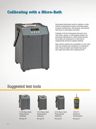 22
Suggested test tools
Calibrating with a Micro-Bath
Instrument technicians need to calibrate a wide
variety of temperature sensors including liquid-
in-glass thermometers, dial gauges, and sensors
that come in odd shapes and sizes.
Problems of fit and immersion that may occur
with short, square, or odd-shaped sensors are
practically eliminated in a Micro-Bath because
the probes are immersed in a fluid that is
magnetically stirred for optimal stability.
Micro-Baths combine the portability of a dry-well
with the stability and versatility of a calibration
bath. They are lighter and smaller than most
dry-wells and come with a spill-proof lid.
6102 Micro-Bath
Thermometer
Calibrator
See pg 32
7102 Micro-Bath
Thermometer
Calibrator
See pg 32
7103 Micro-Bath
Thermometer
Calibrator
See pg 32
1523-P1
Reference
Thermometer
See pg 31
 