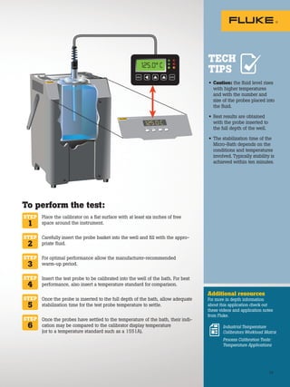 23
• Caution: the fluid level rises
with higher temperatures
and with the number and
size of the probes placed into
the fluid.
• Best results are obtained
with the probe inserted to
the full depth of the well.
• The stabilization time of the
Micro-Bath depends on the
conditions and temperatures
involved. Typically stability is
achieved within ten minutes.
Additional resources
For more in depth information
about this application check out
these videos and application notes
from Fluke.
TECH
TIPS
To perform the test:
Place the calibrator on a flat surface with at least six inches of free
space around the instrument.
Carefully insert the probe basket into the well and fill with the appro-
priate fluid.
For optimal performance allow the manufacturer-recommended
warm-up period.
Insert the test probe to be calibrated into the well of the bath. For best
performance, also insert a temperature standard for comparison.
Once the probe is inserted to the full depth of the bath, allow adequate
stabilization time for the test probe temperature to settle.
Once the probes have settled to the temperature of the bath, their indi-
cation may be compared to the calibrator display temperature
(or to a temperature standard such as a 1551A).
STEP
1
STEP
2
STEP
3
STEP
4
STEP
6
STEP
5
Industrial Temperature
Calibrators Workload Matrix
Process Calibration Tools:
Temperature Applications
SET DOWN UP EXIT
7103 MICRO-BATH –30°C to 125°C
-25
.0 C
SET DOWN UP EXIT
7103 MICRO-BATH –30°C to 125°C
125.0 C
ENTER
MENU
125.0° C
 