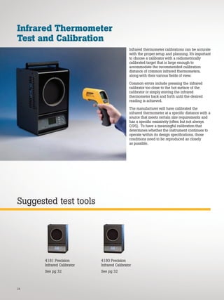 24
Suggested test tools
Infrared Thermometer
Test and Calibration
Infrared thermometer calibrations can be accurate
with the proper setup and planning. It’s important
to choose a calibrator with a radiometrically
calibrated target that is large enough to
accommodate the recommended calibration
distance of common infrared thermometers,
along with their various fields of view.
Common errors include pressing the infrared
calibrator too close to the hot surface of the
calibrator or simply moving the infrared
thermometer back and forth until the desired
reading is achieved.
The manufacturer will have calibrated the
infrared thermometer at a specific distance with a
source that meets certain size requirements and
has a specific emissivity (often but not always
0.95). To have a meaningful calibration that
determines whether the instrument continues to
operate within its design specifications, those
conditions need to be reproduced as closely
as possible.
4180 Precision
Infrared Calibrator
See pg 32
4181 Precision
Infrared Calibrator
See pg 32
 