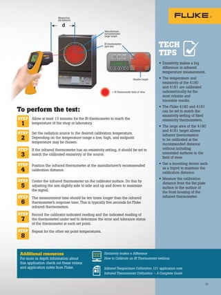 25
Additional resources
For more in depth information about
this application check out these videos
and application notes from Fluke.
Emissivity makes a difference
How to Calibrate an IR Thermometer webinar
Infrared Temperature Calibration 101 application note
Infrared Thermometer Calibration – A Complete Guide
• Emissivity makes a big
difference in infrared
temperature measurement.
• The temperature and
emissivity of the 4180
and 4181 are calibrated
radiometrically for the
most reliable and
traceable results.
• The Fluke 4180 and 4181
can be set to match the
emissivity setting of fixed
emissivity thermometers.
• The large area of the 4180
and 4181 target allows
infrared thermometers
to be calibrated at the
recommended distance
without including
unwanted surfaces in the
field of view.
• Use a mounting device such
as a tripod to maintain the
calibration distance.
• Measure the calibration
distance from the flat plate
surface to the surface of
the front housing of the
infrared thermometer.
TECH
TIPS
To perform the test:
Allow at least 15 minutes for the IR thermometer to reach the
temperature of the shop or laboratory.
Set the radiation source to the desired calibration temperature.
Depending on the temperature range a low, high, and midpoint
temperature may be chosen.
If the infrared thermometer has an emissivity setting, it should be set to
match the calibrated emissivity of the source.
Position the infrared thermometer at the manufacturer’s recommended
calibration distance.
Center the infrared thermometer on the calibrator surface. Do this by
adjusting the aim slightly side to side and up and down to maximize
the signal.
The measurement time should be ten times longer than the infrared
thermometer’s response time. This is typically five seconds for Fluke
infrared thermometers.
Record the calibrator indicated reading and the indicated reading of
the thermometer under test to determine the error and tolerance status
of the thermometer at each set point.
Repeat for the other set point temperatures.
STEP
1
STEP
2
STEP
3
STEP
4
STEP
6
STEP
8
STEP
7
STEP
5
= IR thermometer field of view
Smaller target
Manufacturer
recommended
large target
IR thermometer
spot size
1 9 9 . 3
Measuring
(d)
Measuring
(d)
Measuring
distance
IR THERMOMETER
IR THERMOMETER
IR THERMOMETER
 