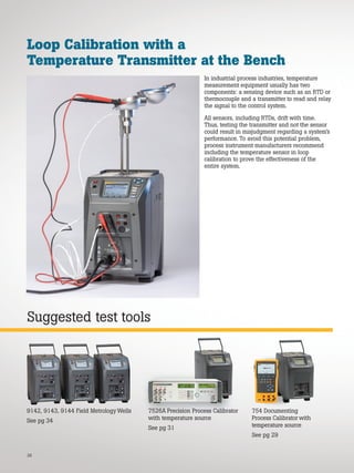 26
Suggested test tools
Loop Calibration with a
Temperature Transmitter at the Bench
In industrial process industries, temperature
measurement equipment usually has two
components: a sensing device such as an RTD or
thermocouple and a transmitter to read and relay
the signal to the control system.
All sensors, including RTDs, drift with time.
Thus, testing the transmitter and not the sensor
could result in misjudgment regarding a system’s
performance. To avoid this potential problem,
process instrument manufacturers recommend
including the temperature sensor in loop
calibration to prove the effectiveness of the
entire system.
754 Documenting
Process Calibrator with
temperature source
See pg 29
7526A Precision Process Calibrator
with temperature source
See pg 31
9142, 9143, 9144 Field Metrology Wells
See pg 34
7526A Precision Process Calibrator
 