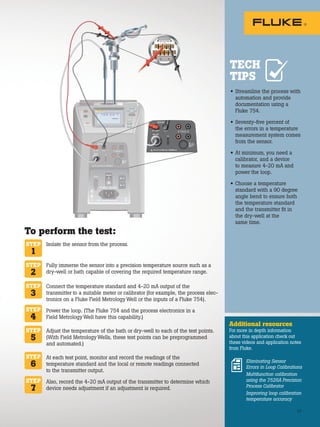 27
• Streamline the process with
automation and provide
documentation using a
Fluke 754.
• Seventy-five percent of
the errors in a temperature
measurement system comes
from the sensor.
• At minimum, you need a
calibrator, and a device
to measure 4-20 mA and
power the loop.
• Choose a temperature
standard with a 90 degree
angle bend to ensure both
the temperature standard
and the transmitter fit in
the dry-well at the
same time.
Additional resources
For more in depth information
about this application check out
these videos and application notes
from Fluke.
TECH
TIPS
To perform the test:
Isolate the sensor from the process.
Fully immerse the sensor into a precision temperature source such as a
dry-well or bath capable of covering the required temperature range.
Connect the temperature standard and 4-20 mA output of the
transmitter to a suitable meter or calibrator (for example, the process elec-
tronics on a Fluke Field Metrology Well or the inputs of a Fluke 754).
Power the loop. (The Fluke 754 and the process electronics in a
Field Metrology Well have this capability.)
Adjust the temperature of the bath or dry-well to each of the test points.
(With Field Metrology Wells, these test points can be preprogrammed
and automated.)
At each test point, monitor and record the readings of the
temperature standard and the local or remote readings connected
to the transmitter output.
Also, record the 4-20 mA output of the transmitter to determine which
device needs adjustment if an adjustment is required.
STEP
1
STEP
2
STEP
3
STEP
4
STEP
6
STEP
7
STEP
5
Eliminating Sensor
Errors in Loop Calibrations
Multifunction calibration
using the 7526A Precision
Process Calibrator
Improving loop calibration
temperature accuracy
27
TEST DC PWR
+
+
– –
 