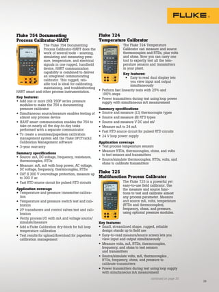 29
Fluke 754 Documenting
Process Calibrator-HART
The Fluke 754 Documenting
Process Calibrator-HART does the
work of several tools - sourcing,
simulating and measuring pres-
sure, temperature, and electrical
signals in one rugged, handheld
device. HART communication
capability is combined to deliver
an integrated communicating
calibrator. This rugged, reli-
able tool is ideal for calibrating,
maintaining, and troubleshooting
HART smart and other process instrumentation.
Key features:
• Add one or more (50) 750P series pressure
modules to make the 754 a documenting
pressure calibrator
• Simultaneous source/measure enables testing of
almost any process device
• HART smart communication enables the 754 to
take on nearly all the day-to-day tasks
performed with a separate communicator
• To create a seamless/paperless calibration
management system add the Fluke DPCTrack2
Calibration Management software
• 3-year warranty
Summary specifications
• Source: mA, DC voltage, frequency, resistance,
thermocouples, RTDs
• Measure: mA, mA with loop power, AC voltage,
DC voltage, frequency, thermocouples, RTDs
• CAT II 300 V overvoltage protection, measure up
to 300 V ac
• Fast RTD source circuit for pulsed RTD circuits
Application coverage
• Temperature and pressure transmitter calibra-
tion
• Temperature and pressure switch test and cali-
bration
• I/P transducers and control valves test and cali-
bration
• Verify process I/O with mA and voltage source/
simulate/measure
• Add a Fluke Calibration dry-block for full loop
temperature calibration
• Test results for upload/download for paperless
calibration management
Fluke 724
Temperature Calibrator
The Fluke 724 Temperature
Calibrator can measure and source
thermocouples and RTDs, plus volts
and ohms. Now you can carry one
tool to expertly test all the tem-
perature sensors and transmitters
in your plant.
Key features:
• Easy to read dual display lets
you view input and output
simultaneously
• Perform fast linearity tests with 25% and
100% steps
• Power transmitters during test using loop power
supply with simultaneous mA measurement
Summary specifications
• Source and measure (12) thermocouple types
• Source and measure (8) RTD types
• Source and measure V DC and mV
• Measure mA to 24 mA
• Fast RTD source circuit for pulsed RTD circuits
• 24 V loop power supply
Application coverage
• Test process temperature sensors
• Measure RTDs, thermocouples, ohms, and volts
to test sensors and transmitters
• Source/simulate thermocouples, RTDs, volts, and
ohms to calibrate transmitters
Fluke 725
Multifunction Process Calibrator
The Fluke 725 is a powerful yet
easy-to-use field calibrator. Use
the measure and source func-
tions to test and calibrate almost
any process parameter. Measure
and source mA, volts, temperature
(RTDs and thermocouples),
frequency, ohms, and pressure,
using optional pressure modules.
Key features:
• Small, streamlined shape, rugged, reliable
design stands up to field use
• Easy-to-read measure/source screen lets you
view input and output simultaneously
• Measure volts, mA, RTDs, thermocouples,
frequency, and ohms to test sensors
and transmitters
• Source/simulate volts, mA, thermocouples ,
RTDs, frequency, ohms, and pressure to
calibrate transmitters
• Power transmitters during test using loop supply
with simultaneous mA measurement
continued on page 30
 