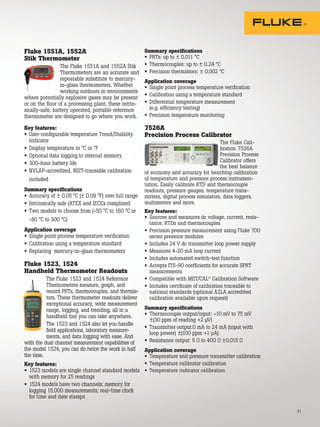 31
Fluke 1551A, 1552A
Stik Thermometer
The Fluke 1551A and 1552A Stik
Thermometers are an accurate and
repeatable substitute to mercury-
in-glass thermometers. Whether
working outdoors in environments
where potentially explosive gases may be present
or on the floor of a processing plant, these intrin-
sically-safe, battery operated, portable reference
thermometer are designed to go where you work.
Key features:
• User-configurable temperature Trend/Stability
indicator
• Display temperature in °C or °F
• Optional data logging to internal memory
• 300-hour battery life
• NVLAP-accredited, NIST-traceable calibration
included
Summary specifications
• Accuracy of ± 0.05 °C (± 0.09 °F) over full range
• Intrinsically safe (ATEX and IECEx compliant)
• Two models to choose from (-50 °C to 160 °C or
-80 °C to 300 °C)
Application coverage
• Single point process temperature verification
• Calibration using a temperature standard
• Replacing mercury-in-glass thermometers
Fluke 1523, 1524
Handheld Thermometer Readouts
The Fluke 1523 and 1524 Reference
Thermometers measure, graph, and
record PRTs, thermocouples, and thermis-
tors. These thermometer readouts deliver
exceptional accuracy, wide measurement
range, logging, and trending, all in a
handheld tool you can take anywhere.
The 1523 and 1524 also let you handle
field applications, laboratory measure-
ments, and data logging with ease. And
with the dual channel measurement capabilities of
the model 1524, you can do twice the work in half
the time.
Key features:
• 1523 models are single channel standard models
with memory for 25 readings
• 1524 models have two channels; memory for
logging 15,000 measurements; real-time clock
for time and date stamps
Summary specifications
• PRTs: up to ± 0.011 °C
• Thermocouples: up to ± 0.24 °C
• Precision thermistors: ± 0.002 °C
Application coverage
• Single point process temperature verification
• Calibration using a temperature standard
• Differential temperature measurement
(e.g. efficiency testing)
• Precision temperature monitoring
7526A
Precision Process Calibrator
The Fluke Cali-
bration 7526A
Precision Process
Calibrator offers
the best balance
of economy and accuracy for benchtop calibration
of temperature and pressure process instrumen-
tation. Easily calibrate RTD and thermocouple
readouts, pressure gauges, temperature trans-
mitters, digital process simulators, data loggers,
multimeters and more.
Key features:
• Sources and measures dc voltage, current, resis-
tance, RTDs and thermocouples
• Precision pressure measurement using Fluke 700
series pressure modules
• Includes 24 V dc transmitter loop power supply
• Measures 4-20 mA loop current
• Includes automated switch-test function
• Accepts ITS-90 coefficients for accurate SPRT
measurements
• Compatible with MET/CAL®
Calibration Software
• Includes certificate of calibration traceable to
national standards (optional A2LA accredited
calibration available upon request)
Summary specifications
• Thermocouple output/input: –10 mV to 75 mV
±(30 ppm of reading +2 μV)
• Transmitter output:0 mA to 24 mA (input with
loop power) ±(100 ppm +1 μA)
• Resistance output: 5 Ω to 400 Ω ±0.015 Ω
Application coverage
• Temperature and pressure transmitter calibration
• Temperature calibrator calibration
• Temperature indicator calibration
 