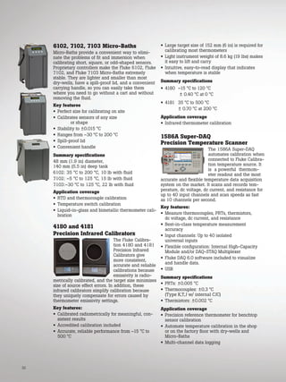 32
6102, 7102, 7103 Micro-Baths
Micro-Baths provide a convenient way to elimi-
nate the problems of fit and immersion when
calibrating short, square, or odd-shaped sensors.
Proprietary controllers make the Fluke 6102, Fluke
7102, and Fluke 7103 Micro-Baths extremely
stable. They are lighter and smaller than most
dry-wells, have a spill-proof lid, and a convenient
carrying handle, so you can easily take them
where you need to go without a cart and without
removing the fluid.
Key features
• Perfect size for calibrating on site
• Calibrates sensors of any size
or shape
• Stability to ±0.015 °C
• Ranges from –30 °C to 200 °C
• Spill-proof lid
• Convenient handle
Summary specifications
48 mm (1.9 in) diameter,
140 mm (5.5 in) deep tank
6102: 35 °C to 200 °C, 10 lb with fluid
7102: –5 °C to 125 °C, 15 lb with fluid
7103:–30 °C to 125 °C, 22 lb with fluid
Application coverage
• RTD and thermocouple calibration
• Temperature switch calibration
• Liquid-in-glass and bimetallic thermometer cali-
bration
4180 and 4181
Precision Infrared Calibrators
The Fluke Calibra-
tion 4180 and 4181
Precision Infrared
Calibrators give
more consistent,
accurate and reliable
calibrations because
emissivity is radio-
metrically calibrated, and the target size minimizes
size of source effect errors. In addition, these
infrared calibrators simplify calibration because
they uniquely compensate for errors caused by
thermometer emissivity settings.
Key features:
• Calibrated radiometrically for meaningful, con-
sistent results
• Accredited calibration included
• Accurate, reliable performance from –15 °C to
500 °C
• Large target size of 152 mm (6 in) is required for
calibrating most thermometers
• Light instrument weight of 8.6 kg (19 lbs) makes
it easy to lift and carry
• Intuitive, easy-to-read display that indicates
when temperature is stable
Summary specifications
• 4180 –15 °C to 120 °C
± 0.40 °C at 0 °C
• 4181 35 °C to 500 °C
± 0.70 °C at 200 °C
Application coverage
• Infrared thermometer calibration
1586A Super-DAQ
Precision Temperature Scanner
The 1586A Super-DAQ
automates calibration when
connected to Fluke Calibra-
tion temperature source. It
is a powerful thermom-
eter readout and the most
accurate and flexible temperature data acquisition
system on the market. It scans and records tem-
perature, dc voltage, dc current, and resistance for
up to 40 input channels and scan speeds as fast
as 10 channels per second.
Key features:
• Measure thermocouples, PRTs, thermistors,
dc voltage, dc current, and resistance
• Best-in-class temperature measurement
accuracy
• Input channels: Up to 40 isolated
universal inputs
• Flexible configuration: Internal High-Capacity
Module and/or DAQ-STAQ Multiplexer
• Fluke DAQ 6.0 software included to visualize
and handle data.
• USB
Summary specifications
• PRTs: ±0.005 °C
• Thermocouples: ±0.3 °C
(Type K,T,J w/ internal CJC)
• Thermistors: ±0.002 °C
Application coverage
• Precision reference thermometer for benchtop
sensor calibration
• Automate temperature calibration in the shop
or on the factory floor with dry-wells and
Micro-Baths
• Multi-channel data logging
 