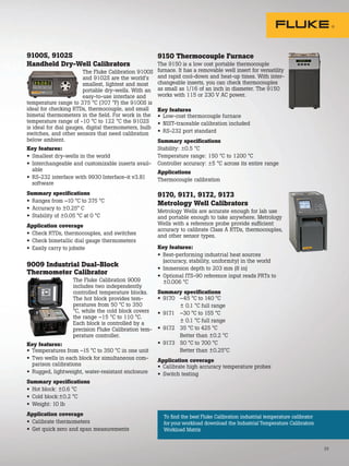 To find the best Fluke Calibration industrial temperature calibrator
for your workload download the Industrial Temperature Calibrators
Workload Matrix
33
9100S, 9102S
Handheld Dry-Well Calibrators
The Fluke Calibration 9100S
and 9102S are the world’s
smallest, lightest and most
portable dry-wells. With an
easy-to-use interface and
temperature range to 375 °C (707 °F) the 9100S is
ideal for checking RTDs, thermocouple, and small
bimetal thermometers in the field. For work in the
temperature range of -10 °C to 122 °C the 9102S
is ideal for dial gauges, digital thermometers, bulb
switches, and other sensors that need calibration
below ambient.
Key features:
• Smallest dry-wells in the world
• Interchangeable and customizable inserts avail-
able
• RS-232 interface with 9930 Interface-it v3.81
software
Summary specifications
• Ranges from –10 °C to 375 °C
• Accuracy to ±0.25° C
• Stability of ±0.05 °C at 0 °C
Application coverage
• Check RTDs, thermocouples, and switches
• Check bimetallic dial gauge thermometers
• Easily carry to jobsite
9009 Industrial Dual-Block
Thermometer Calibrator
The Fluke Calibration 9009
includes two independently
controlled temperature blocks.
The hot block provides tem-
peratures from 50 °C to 350
°C, while the cold block covers
the range –15 °C to 110 °C.
Each block is controlled by a
precision Fluke Calibration tem-
perature controller.
Key features:
• Temperatures from –15 °C to 350 °C in one unit
• Two wells in each block for simultaneous com-
parison calibrations
• Rugged, lightweight, water-resistant enclosure
Summary specifications
• Hot block: ±0.6 °C
• Cold block:±0.2 °C
• Weight: 10 lb
Application coverage
• Calibrate thermometers
• Get quick zero and span measurements
9150 Thermocouple Furnace
The 9150 is a low cost portable thermocouple
furnace. It has a removable well insert for versatility
and rapid cool-down and heat-up times. With inter-
changeable inserts, you can check thermocouples
as small as 1/16 of an inch in diameter. The 9150
works with 115 or 230 V AC power.
Key features
• Low-cost thermocouple furnace
• NIST-traceable calibration included
• RS-232 port standard
Summary specifications
Stability: ±0.5 °C
Temperature range: 150 °C to 1200 °C
Controller accuracy: ±5 °C across its entire range
Applications
Thermocouple calibration
9170, 9171, 9172, 9173
Metrology Well Calibrators
Metrology Wells are accurate enough for lab use
and portable enough to take anywhere. Metrology
Wells with a reference probe provide sufficient
accuracy to calibrate Class A RTDs, thermocouples,
and other sensor types.
Key features:
• Best-performing industrial heat sources
(accuracy, stability, uniformity) in the world
• Immersion depth to 203 mm (8 in)
• Optional ITS-90 reference input reads PRTs to
±0.006 °C
Summary specifications
• 9170 –45 °C to 140 °C
± 0.1 °C full range
• 9171 –30 °C to 155 °C
± 0.1 °C full range
• 9172 35 °C to 425 °C
Better than ±0.2 °C
• 9173 50 °C to 700 °C
Better than ±0.25°C
Application coverage
• Calibrate high accuracy temperature probes
• Switch testing
 
