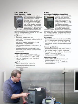 34
9142, 9143, 9144
Field Metrology Wells
Whether you need to calibrate
4-20 mA transmitters or a simple
thermostatic switch, a Field
Metrology Well is the right tool
for the job. With three models
covering the range of –25 °C to
660 °C, this family of Metrology
Wells calibrates a wide range of
sensor types. The optional process
version (models 914X-X-P) pro-
vides a built-in two-channel thermometer readout
that measures PRTs, RTDs, thermocouples, and
4-20 mA transmitters which includes the 24 V loop
supply to power the transmitter.
Key features:
• Lightweight, portable, and fast
• Cool to –25 °C in 15 minutes and heat to 660 °C
in 15 minutes
• Built-in two-channel readout for PRT, RTD,
thermocouple, 4-20 mA current
• True reference thermometry with accuracy to
±0.01 °C
• Automate calibration with the Fluke 754 or
Fluke 1586A or use onboard automation with
process version
Summary specifications
• 9142 –25 °C to 150 °C ± 0.2 °C Full Range
• 9143 33 °C to 350 °C ± 0.2 °C Full Range
• 9144 50 °C to 660 °C ± 0.35 °C to 420 °C
± 0.5 °C at 660 °C
Application coverage
• RTD and thermocouple calibration
• Temperature transmitter calibration
• Automated calibration
9190A
Ultra-Cool Field Metrology Well
The Fluke Calibration 9190A
Ultra-Cool Field Metrology
Well is the most accurate and
stable, cold temperature dry-
block on the market. It’s ideal
for applications that demand
strict quality control and
regulatory process compliance.
These applications include
on-location validation and
calibration of RTDs, thermocouples, thermometers,
and sensors used with process control equipment
such as medical freezers, laboratory refrigerators,
cold rooms, blood banks, sterilizers (autoclaves),
and freeze dryers.
Key features:
• Optional built-in two-channel readout for PRT,
RTC, TC, 4-20 mA and reference thermometer
• Automate calibration with the Fluke 754 or Fluke
1586A or use onboard automation with process
version
Summary specifications
• Wide temperature range from –95 °C to 140 °C
• Best-in-class stability: ± 0.015 °C full range
• Accuracy using built-in reference thermometer
readout: ± 0.05 °C full range
• Display accuracy: ± 0.2 °C full range
Application coverage
• Calibrate RTDs, PRTs, thermocouples, and
transmitters down to –95 °C
• Characterize thermocouples and RTDs for
chamber mapping
34
 