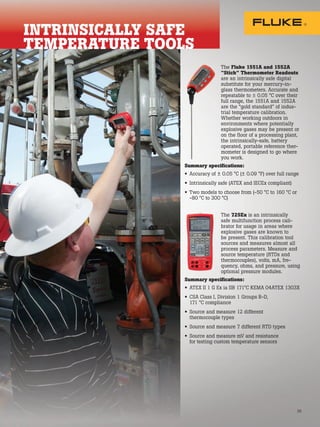 35
The Fluke 1551A and 1552A
“Stick” Thermometer Readouts
are an intrinsically safe digital
substitute for your mercury-in-
glass thermometers. Accurate and
repeatable to ± 0.05 °C over their
full range, the 1551A and 1552A
are the “gold standard” of indus-
trial temperature calibration.
Whether working outdoors in
environments where potentially
explosive gases may be present or
on the floor of a processing plant,
the intrinsically-safe, battery
operated, portable reference ther-
mometer is designed to go where
you work.
Summary specifications:
• Accuracy of ± 0.05 °C (± 0.09 °F) over full range
• Intrinsically safe (ATEX and IECEx compliant)
• Two models to choose from (-50 °C to 160 °C or
-80 °C to 300 °C)
The 725Ex is an intrinsically
safe multifunction process cali-
brator for usage in areas where
explosive gases are known to
be present. This calibration tool
sources and measures almost all
process parameters. Measure and
source temperature (RTDs and
thermocouples), volts, mA, fre-
quency, ohms, and pressure, using
optional pressure modules.
Summary specifications:
• ATEX II 1 G Ex ia IIB 171°C KEMA 04ATEX 1303X
• CSA Class I, Division 1 Groups B-D,
171 °C compliance
• Source and measure 12 different
thermocouple types
• Source and measure 7 different RTD types
• Source and measure mV and resistance
for testing custom temperature sensors
INTRINSICALLY SAFE
TEMPERATURE TOOLS
 