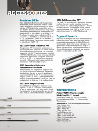Dry-well inserts
Dry-wells are designed with a set of interchangeable
inserts that contain holes bored into them match-
ing standard diameters used for RTDs, PRTs, and
thermocouples. Each set of inserts is designed and
optimized for the size and temperature range of a
specific dry-well model. Hole patterns matching a
variety of probe sizes in both metric and imperial
units are available for each dry-well.
Precision PRTs
Fluke Calibration offers these and other precision
thermometer probes to meet the needs of a wide
variety of industrial calibration applications. When
ordering a PRT, indicate the length of the probe
and the type of readout it will connect to by adding
the following extensions to the model number: For
length use (-6 for 6 in, -9 for 9 in or -12 for 12 in).
To indicate the model of the readout use (-P for
1523/1524, -L for 1586A, –A for 914X, and –D for
917X). For example a 6-inch 5627A used with a
model 1523 Precision Thermometer readout would
be ordered as a 5627A-6-P.
5627A Precision Industrial PRT
This precision PRT for industrial applications is
vibration and shock resistant, and comes with an
accredited calibration certificate. The calibrated
accuracy is ± 0.046 °C and temperature range of
–200°C to 420 °C make it ideal for many industrial
temperature applications. This probe is available
in 6 in, 9 in and 12 in configurations and a ver-
sion with a 90 degree bend is also available for
convenience with use in tight spaces.
5615 Secondary Reference
Temperature Standards
When accuracy and temperature range are criti-
cal, the 5615 Secondary Reference Temperature
Standards are the way to go, with a calibrated
accuracy of ±0.010 °C at 0 °C and a temperature
range of –200 °C to 420 °C. These probes come
with an accredited calibration certificate. They are
available in 6 in, 9 in, and 12 in configurations.
5622 Fast Response PRTs
These RTDs have small probe diameters rang-
ing from 0.5 mm to 3.2 mm for time constants
as fast as 0.4 seconds. They meet DIN/IEC Class
A requirements for interchangeable use and also
come with an accredited calibration certificate.
Thermocouples
Fluke 700TC1 Thermocouple
Mini-Plug Kit (11 types)
For use with: Fluke 700, 720 or 750 Series
Process Calibrators, Fluke 714 Thermocouple
Thermometer.
Description: A kit of 10 mini-plug connectors:
Type J (black), one
Type K (yellow), one
Type T (blue), one
Type E (purple), one
Type R/S (green), one
Type B or Cu (white), one
Type L (J-DIN) (blue), one
Type U (T-DIN) (brown), one
Type C (red), one
Type N (orange), one
5606 Full Immersion PRT
The 5606 Full Immersion PRT is specially designed
to allow the entire probe, including the transi-
tion junction and cable, to be placed into a freezer
or furnace without damaging the probe. It has a
temperature range from –200 °C to 160 °C and a
calibration accuracy of ±0.05 °C (full range).
5622
5627A
5615
5606
ACCESSORIES
36
 