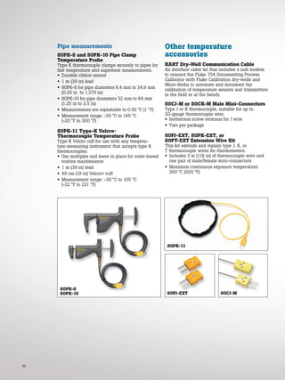 38
Pipe measurements
80PK-8 and 80PK-10 Pipe Clamp
Temperature Probe
Type K thermocouple clamps securely to pipes for
fast temperature and superheat measurements.
• Durable ribbon sensor
• 1 m (39 in) lead
• 80PK-8 for pipe diameters 6.4 mm to 34.9 mm
(0.25 in to 1.375 in)
• 80PK-10 for pipe diameters 32 mm to 64 mm
(1.25 in to 2.5 in)
• Measurements are repeatable to 0.56 °C (1 °F)
• Measurement range: -29 °C to 149 °C
(-20 °F to 300 °F)
80PK-11 Type-K Velcro®
Thermocouple Temperature Probe
Type K Velcro cuff for use with any tempera-
ture-measuring instrument that accepts type K
thermocouples.
• Use multiples and leave in place for route-based
routine maintenance
• 1 m (39 in) lead
• 48 cm (19 in) Velcro® cuff
• Measurement range: -30 °C to 105 °C
(-22 °F to 221 °F)
80PK-8
80PK-10
80PK-11
80CJ-M
80PJ-EXT
Other temperature
accessories
HART Dry-Well Communication Cable
An interface cable kit that includes a null modem
to connect the Fluke 754 Documenting Process
Calibrator with Fluke Calibration dry-wells and
Micro-Baths to automate and document the
calibration of temperature sensors and transmitters
in the field or at the bench.
80CJ-M or 80CK-M Male Mini-Connectors
Type J or K thermocouple, suitable for up to
20-gauge thermocouple wire.
• Isothermal screw terminal for J wire
• Two per package
80PJ-EXT, 80PK-EXT, or
80PT-EXT Extension Wire Kit
This kit extends and repairs type J, K, or
T thermocouple wires for thermometers.
• Includes 3 m (118 in) of thermocouple wire and
one pair of male/female mini-connectors
• Maximum continuous exposure temperature:
260 °C (500 °F)
 
