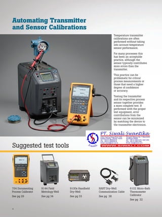 4
Suggested test tools
Automating Transmitter
and Sensor Calibrations
Temperature transmitter
calibrations are often
performed without taking
into account temperature
sensor performance.
For many processes this
has been an acceptable
practice, although the
sensor typically contributes
more errors than the
transmitter.
This practice can be
problematic for critical
process measurements or
those that need a higher
degree of confidence
or accuracy.
Testing the transmitter
and its respective process
sensor together provides
a more complete test. If
performed with the proper
test equipment, error
contributions from the
sensor can be minimized
by matching the device to
the transmitter electronics.
754 Documenting
Process Calibrator
See pg 29
9100s Handheld
Dry-Well
See pg 33
9144 Field
Metrology Well
See pg 34
HART Dry-Well
Communication Cable
See pg 38
6102 Micro-Bath
Thermometer
Calibrator
See pg 32
 