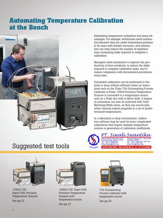 6
Suggested test tools
Automating Temperature Calibration
at the Bench
Automating temperature calibration has many ad-
vantages. For example, technicians need automa-
tion because they are under tremendous pressure
to do more with limited resources, and automa-
tion can help reduce the number of repetitive
time-consuming tasks required to complete a
calibration.
Managers need automation to improve the pro-
ductivity of their workforce, to reduce the skills
required to complete calibration tasks, and to
ensure compliance with documented procedures
every time.
Automated calibration can be performed in the
plant or shop without software when an instru-
ment such as the Fluke 754 Documenting Process
Calibrator or Fluke 1586A Precision Temperature
Scanner is connected to a temperature source
such as a Fluke dry-well or Micro-Bath. A degree
of automation can also be achieved with Field
Metrology Wells alone, as they can record data
while running custom programs to a set of prede-
termined temperatures.
In a laboratory or shop environment, calibra-
tion software may be used for more complicated
calibrations that require multiple temperature
sources or generation of calibration coefficients.
1586A/1HC Super-DAQ
Precision Temperature
Scanner with
temperature source
See pg 32
1586A/1DS
Super-DAQ Precision
Temperature Scanner
See pg 32
754 Documenting
Process Calibrator with
temperature source
See pg 29
 