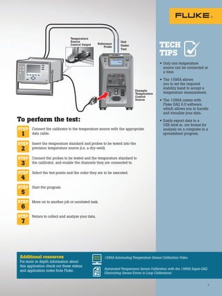 F4
F3
F2
F1
1 0 0 .0 0 ° C
Unit
Under
Test
Temperature
Source
Control Output Reference
Probe
Example
Temperature
Control
Source
7
• Only one temperature
source can be connected at
a time.
• The 1586A allows
you to set the required
stability band to accept a
temperature measurement.
• The 1586A comes with
Fluke DAQ 6.0 software,
which allows you to handle
and visualize your data.
• Easily export data to a
USB stick in .csv format for
analysis on a computer in a
spreadsheet program.
Connect the calibrator to the temperature source with the appropriate
data cable.
Insert the temperature standard and probes to be tested into the
precision temperature source (i.e. a dry-well).
Connect the probes to be tested and the temperature standard to
the calibrator, and enable the channels they are connected to.
Select the test points and the order they are to be executed.
Start the program.
Move on to another job or unrelated task.
Return to collect and analyze your data.
STEP
1
STEP
2
STEP
3
STEP
4
STEP
6
STEP
7
To perform the test:
Additional resources
For more in depth information about
this application check out these videos
and application notes from Fluke.
1586A Automating Temperature Sensor Calibration Video
Automated Temperature Sensor Calibration with the 1586A Super-DAQ
Eliminating Sensor Errors in Loop Calibrations
TECH
TIPS
STEP
5
7
 